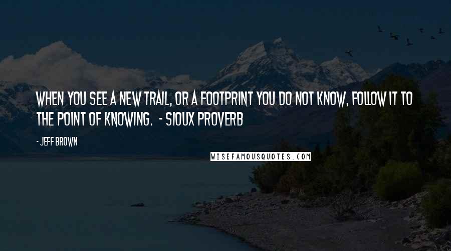Jeff Brown Quotes: When you see a new trail, or a footprint you do not know, follow it to the point of knowing. - SIOUX PROVERB