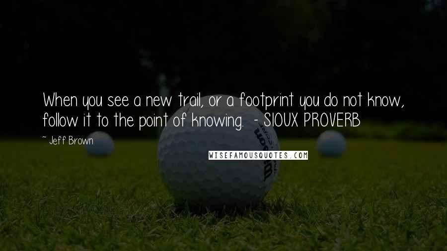 Jeff Brown Quotes: When you see a new trail, or a footprint you do not know, follow it to the point of knowing. - SIOUX PROVERB