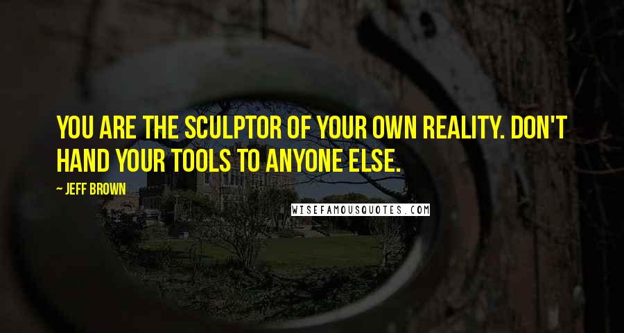 Jeff Brown Quotes: You are the sculptor of your own reality. Don't hand your tools to anyone else.