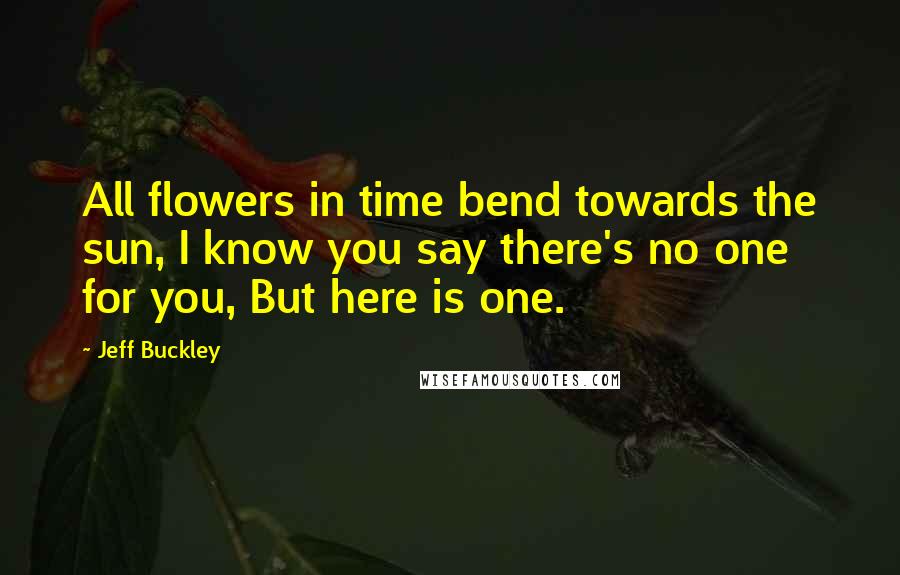 Jeff Buckley Quotes: All flowers in time bend towards the sun, I know you say there's no one for you, But here is one.