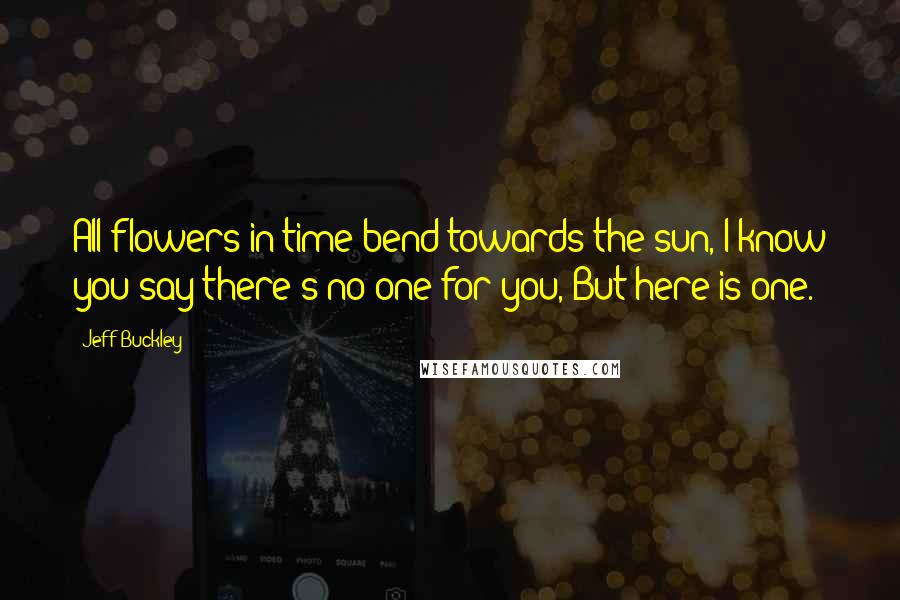 Jeff Buckley Quotes: All flowers in time bend towards the sun, I know you say there's no one for you, But here is one.