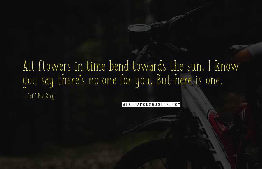 Jeff Buckley Quotes: All flowers in time bend towards the sun, I know you say there's no one for you, But here is one.