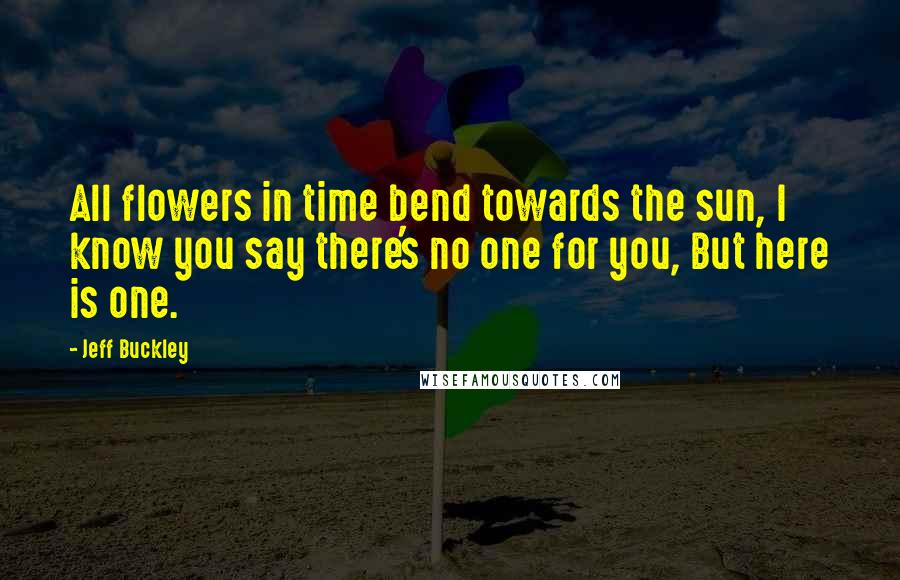 Jeff Buckley Quotes: All flowers in time bend towards the sun, I know you say there's no one for you, But here is one.