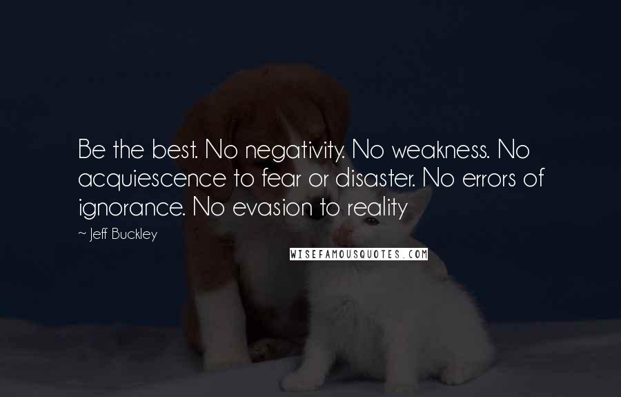 Jeff Buckley Quotes: Be the best. No negativity. No weakness. No acquiescence to fear or disaster. No errors of ignorance. No evasion to reality