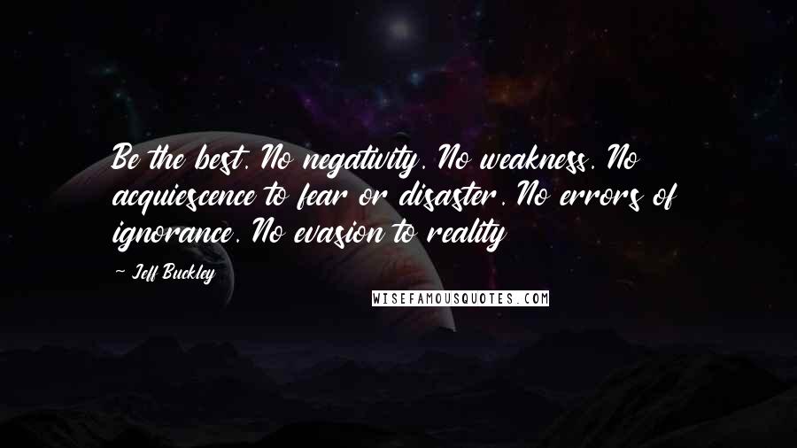 Jeff Buckley Quotes: Be the best. No negativity. No weakness. No acquiescence to fear or disaster. No errors of ignorance. No evasion to reality