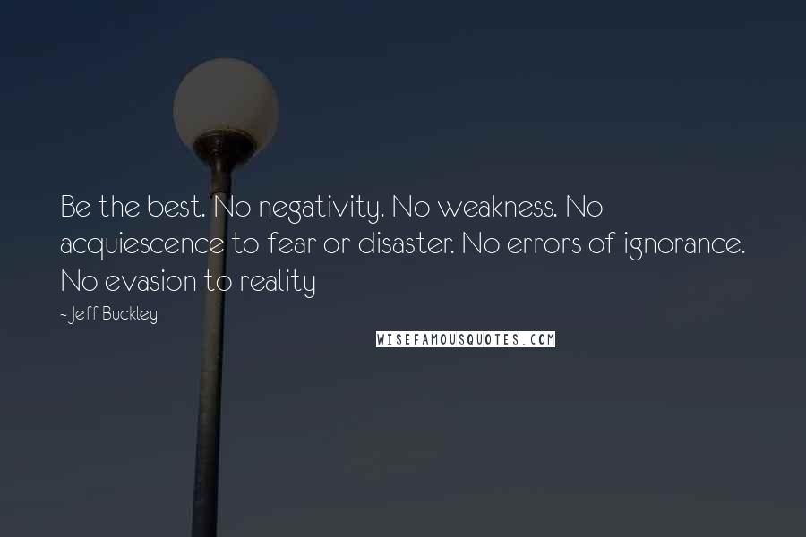 Jeff Buckley Quotes: Be the best. No negativity. No weakness. No acquiescence to fear or disaster. No errors of ignorance. No evasion to reality