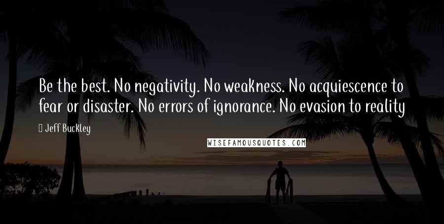 Jeff Buckley Quotes: Be the best. No negativity. No weakness. No acquiescence to fear or disaster. No errors of ignorance. No evasion to reality