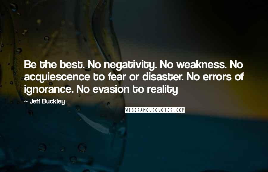 Jeff Buckley Quotes: Be the best. No negativity. No weakness. No acquiescence to fear or disaster. No errors of ignorance. No evasion to reality