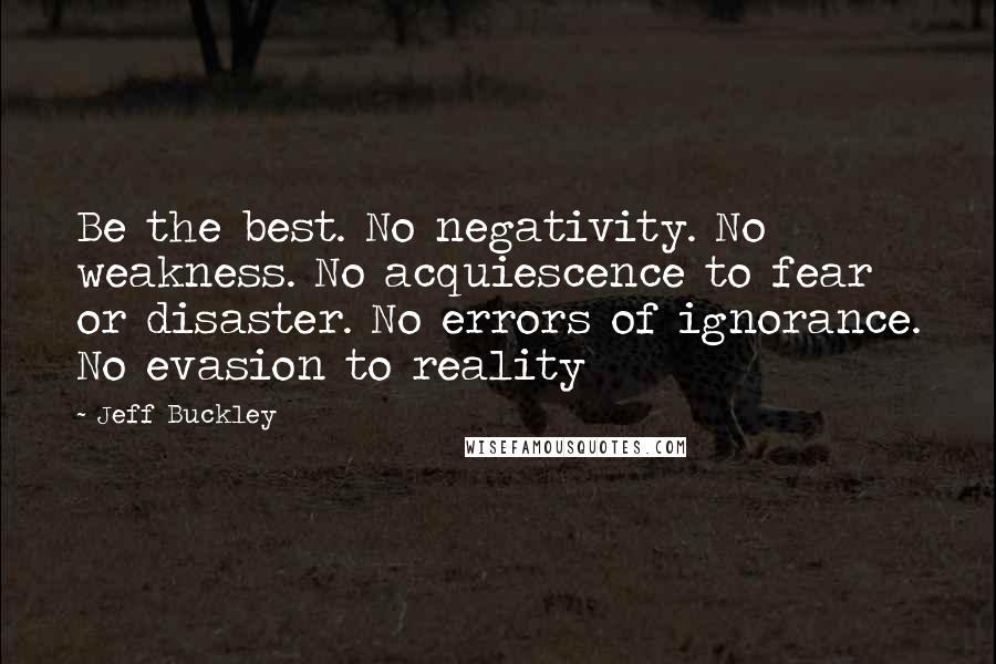 Jeff Buckley Quotes: Be the best. No negativity. No weakness. No acquiescence to fear or disaster. No errors of ignorance. No evasion to reality