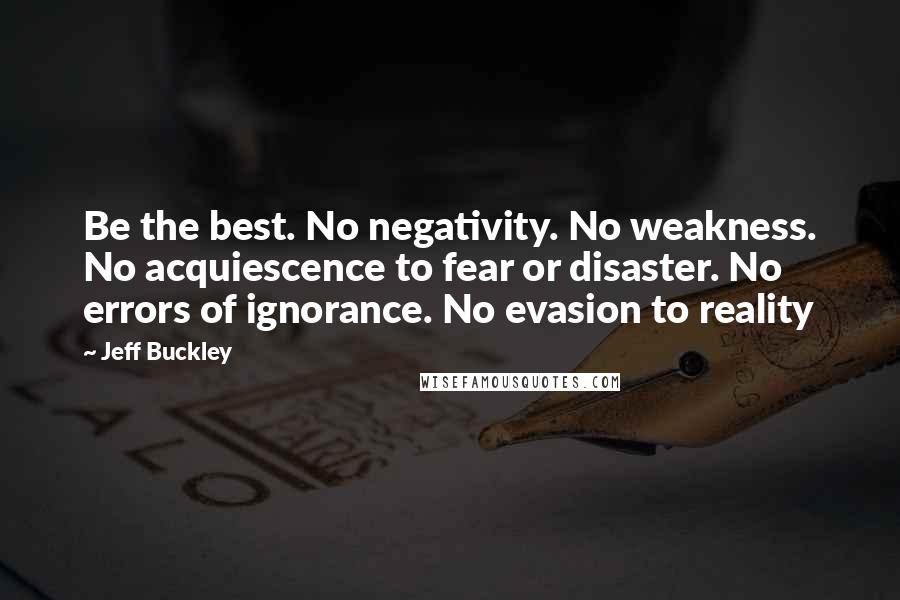 Jeff Buckley Quotes: Be the best. No negativity. No weakness. No acquiescence to fear or disaster. No errors of ignorance. No evasion to reality