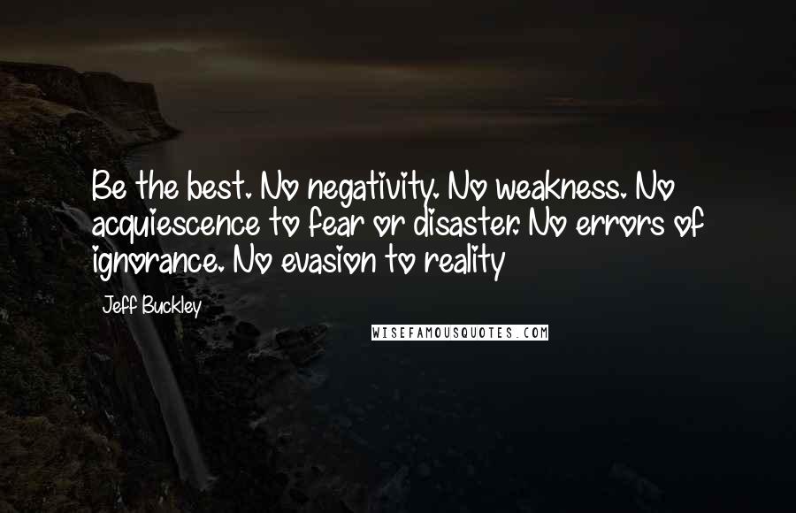 Jeff Buckley Quotes: Be the best. No negativity. No weakness. No acquiescence to fear or disaster. No errors of ignorance. No evasion to reality