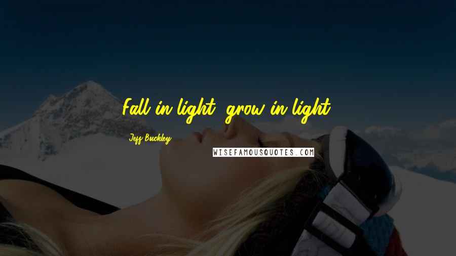 Jeff Buckley Quotes: Fall in light, grow in light.