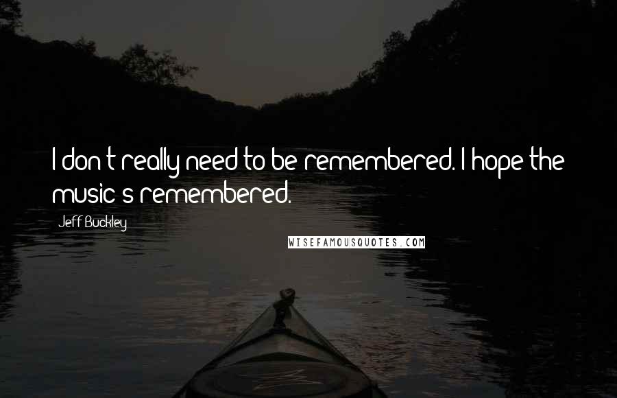 Jeff Buckley Quotes: I don't really need to be remembered. I hope the music's remembered.