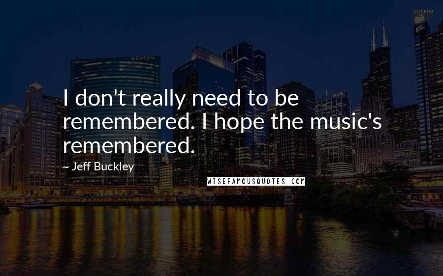 Jeff Buckley Quotes: I don't really need to be remembered. I hope the music's remembered.