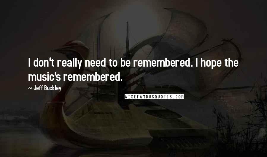 Jeff Buckley Quotes: I don't really need to be remembered. I hope the music's remembered.