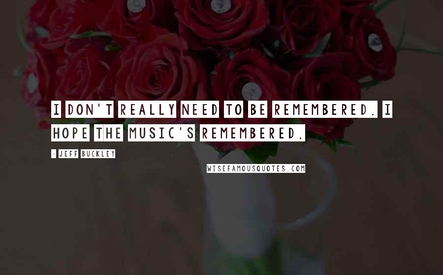 Jeff Buckley Quotes: I don't really need to be remembered. I hope the music's remembered.