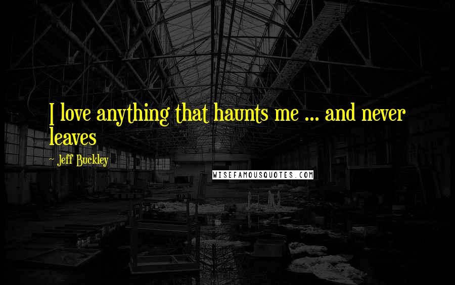 Jeff Buckley Quotes: I love anything that haunts me ... and never leaves