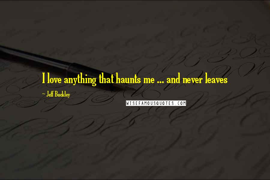 Jeff Buckley Quotes: I love anything that haunts me ... and never leaves