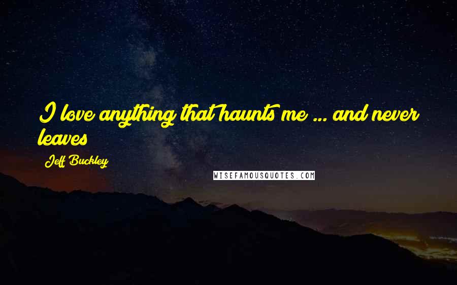 Jeff Buckley Quotes: I love anything that haunts me ... and never leaves