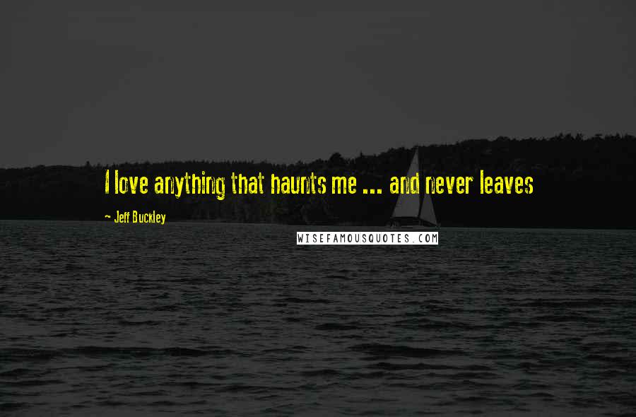 Jeff Buckley Quotes: I love anything that haunts me ... and never leaves