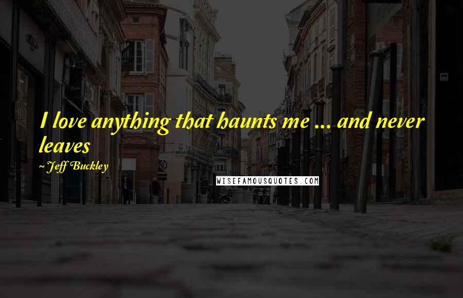 Jeff Buckley Quotes: I love anything that haunts me ... and never leaves