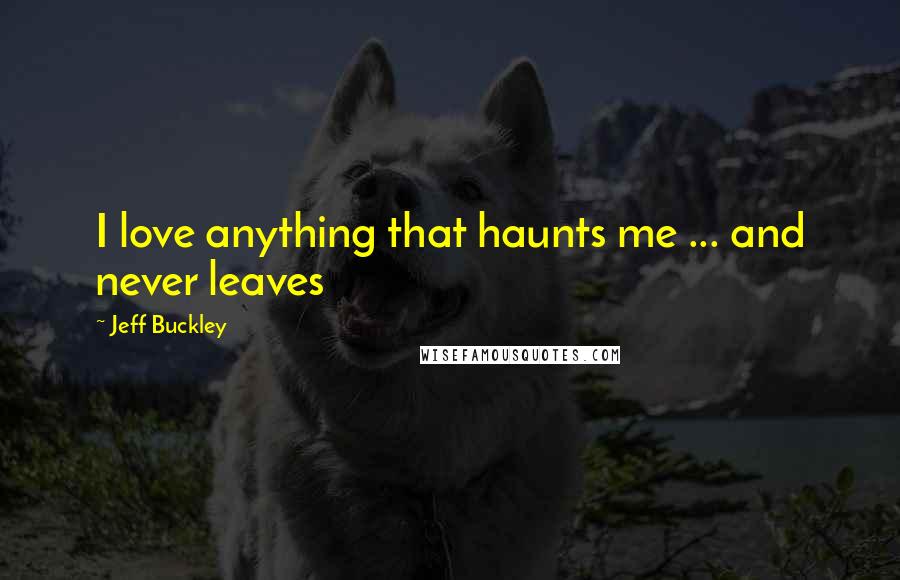 Jeff Buckley Quotes: I love anything that haunts me ... and never leaves