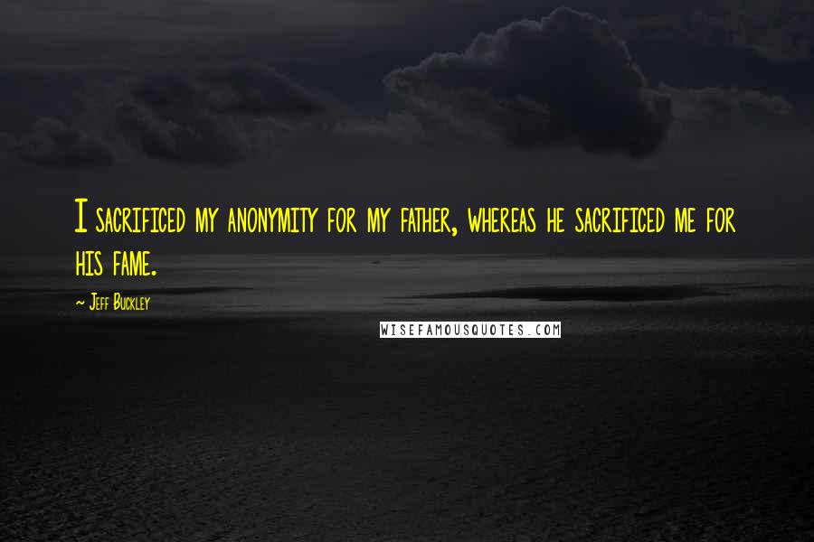 Jeff Buckley Quotes: I sacrificed my anonymity for my father, whereas he sacrificed me for his fame.