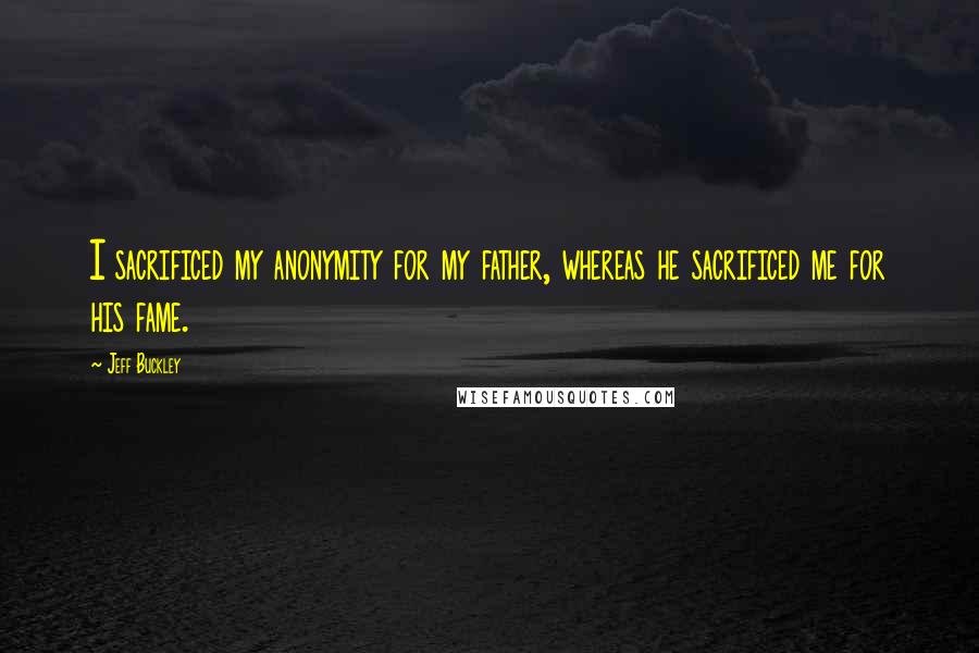 Jeff Buckley Quotes: I sacrificed my anonymity for my father, whereas he sacrificed me for his fame.