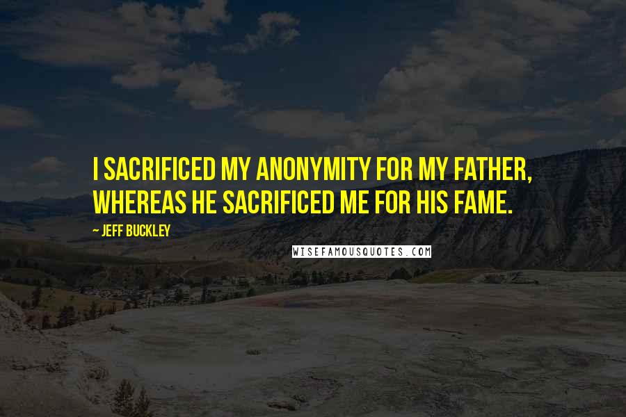 Jeff Buckley Quotes: I sacrificed my anonymity for my father, whereas he sacrificed me for his fame.