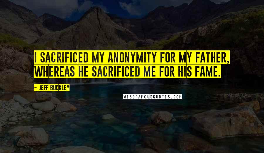 Jeff Buckley Quotes: I sacrificed my anonymity for my father, whereas he sacrificed me for his fame.