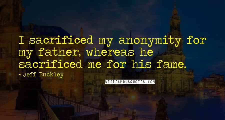 Jeff Buckley Quotes: I sacrificed my anonymity for my father, whereas he sacrificed me for his fame.