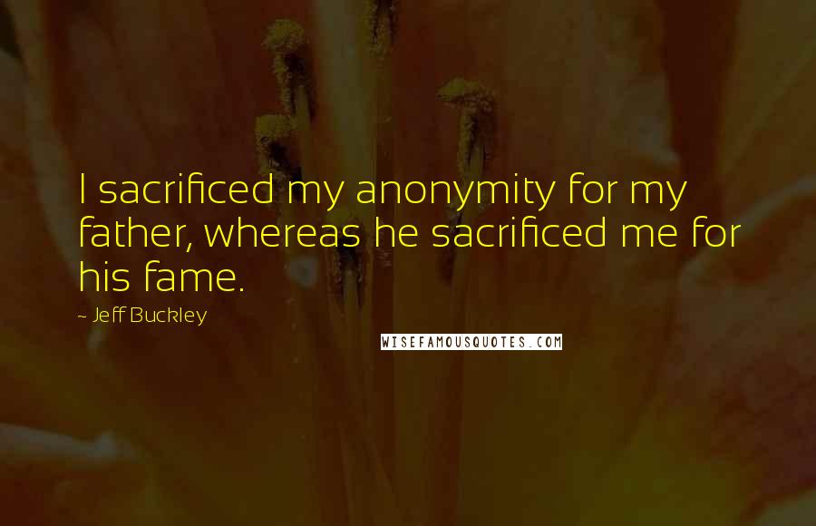 Jeff Buckley Quotes: I sacrificed my anonymity for my father, whereas he sacrificed me for his fame.