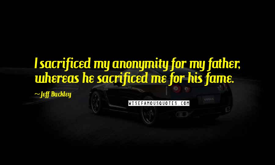 Jeff Buckley Quotes: I sacrificed my anonymity for my father, whereas he sacrificed me for his fame.
