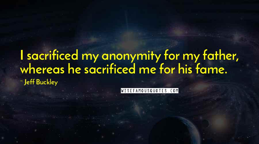 Jeff Buckley Quotes: I sacrificed my anonymity for my father, whereas he sacrificed me for his fame.