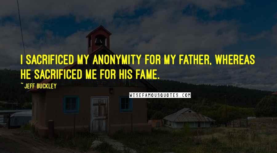 Jeff Buckley Quotes: I sacrificed my anonymity for my father, whereas he sacrificed me for his fame.