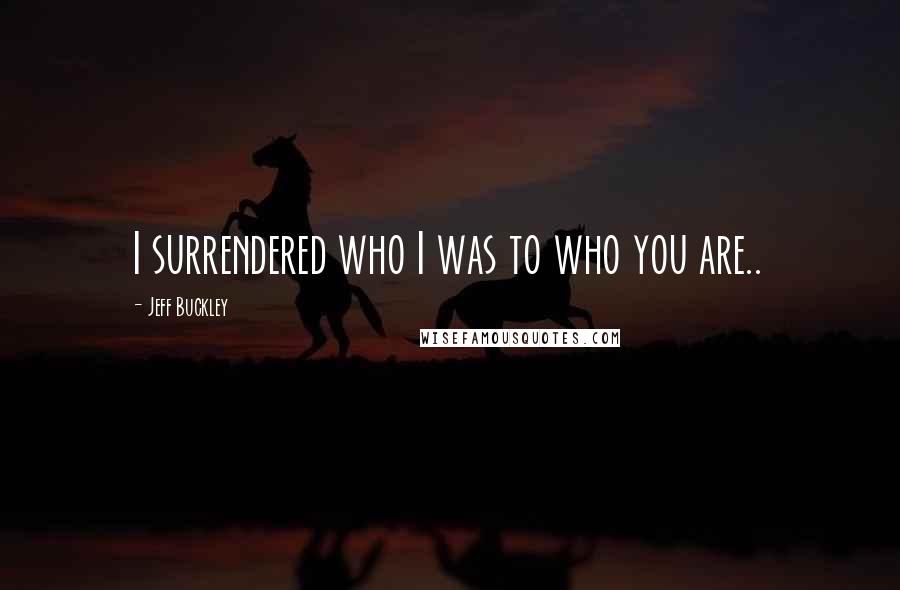 Jeff Buckley Quotes: I surrendered who I was to who you are..