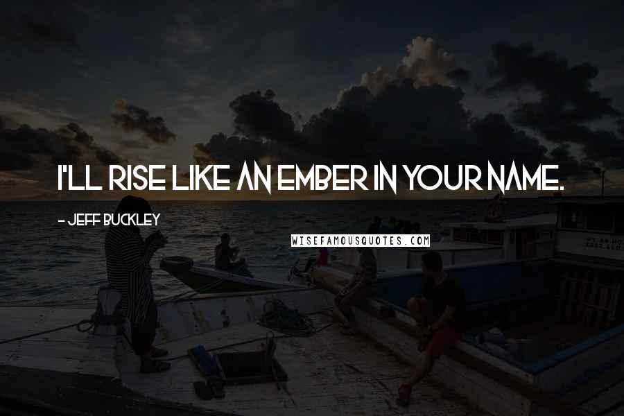 Jeff Buckley Quotes: I'll rise like an ember in your name.