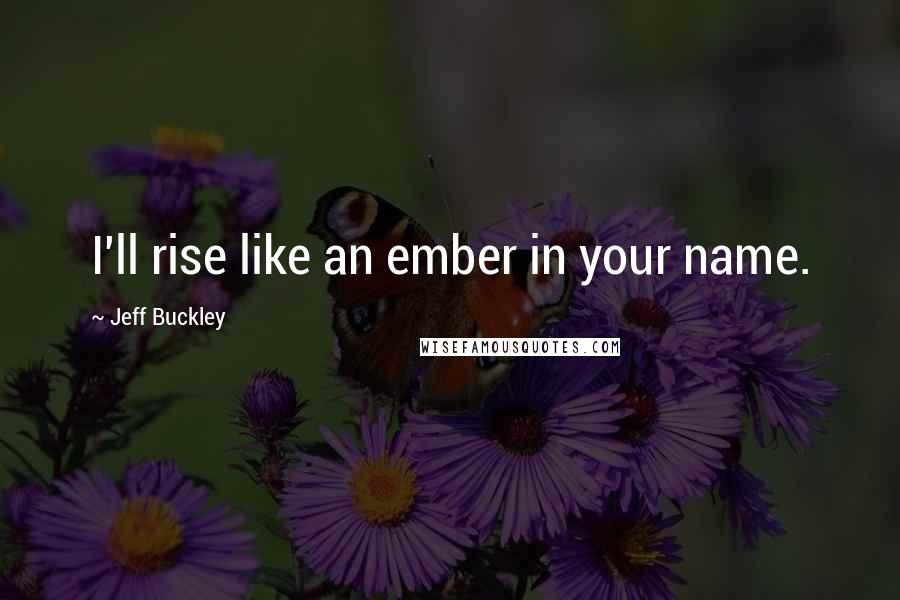 Jeff Buckley Quotes: I'll rise like an ember in your name.