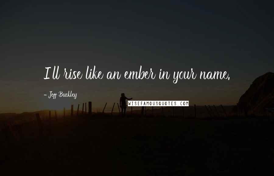 Jeff Buckley Quotes: I'll rise like an ember in your name.