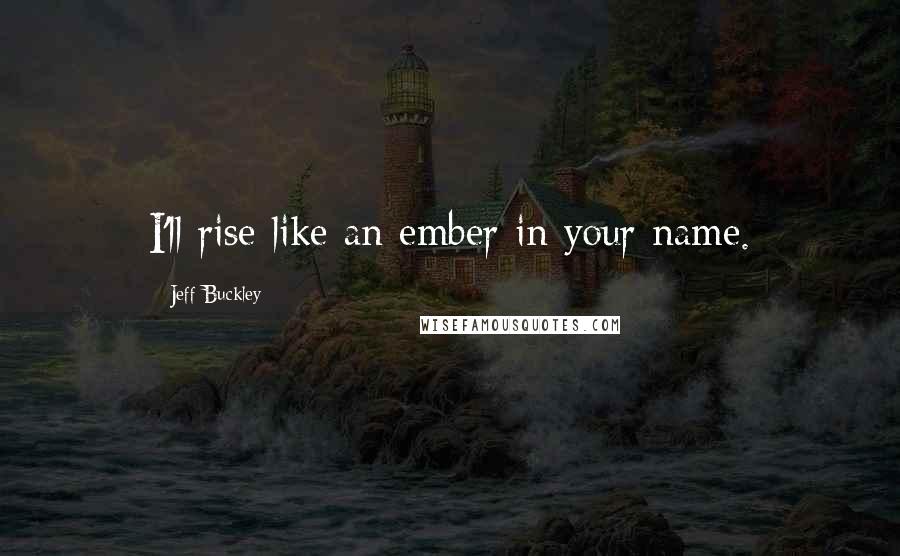 Jeff Buckley Quotes: I'll rise like an ember in your name.