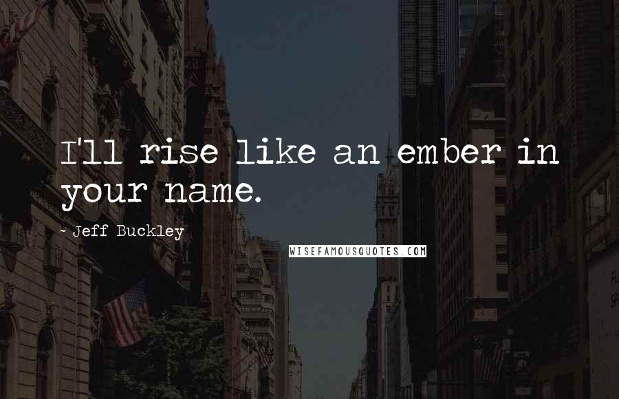 Jeff Buckley Quotes: I'll rise like an ember in your name.