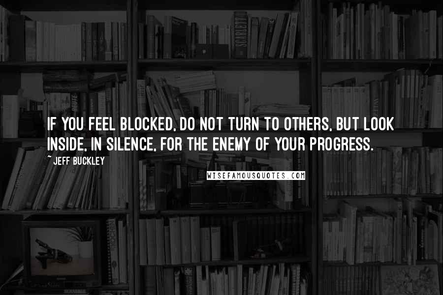 Jeff Buckley Quotes: If you feel blocked, do not turn to others, but look inside, in silence, for the enemy of your progress.