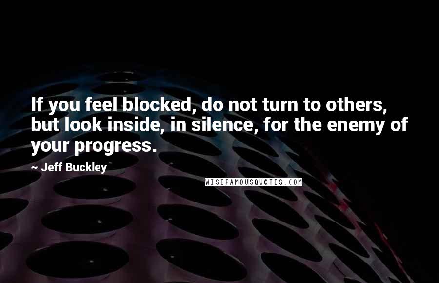 Jeff Buckley Quotes: If you feel blocked, do not turn to others, but look inside, in silence, for the enemy of your progress.