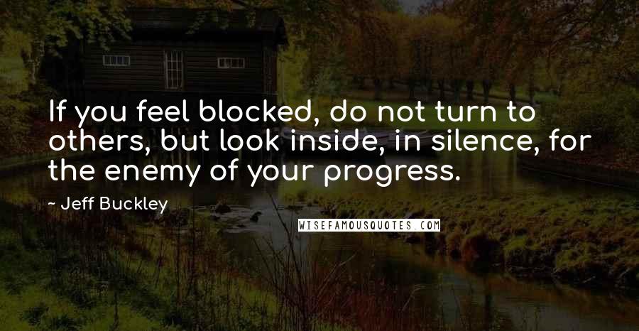 Jeff Buckley Quotes: If you feel blocked, do not turn to others, but look inside, in silence, for the enemy of your progress.