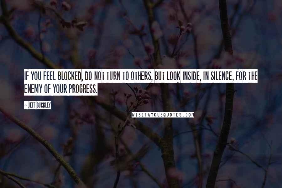 Jeff Buckley Quotes: If you feel blocked, do not turn to others, but look inside, in silence, for the enemy of your progress.