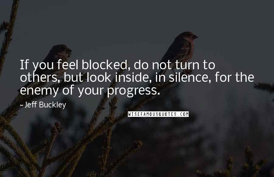 Jeff Buckley Quotes: If you feel blocked, do not turn to others, but look inside, in silence, for the enemy of your progress.