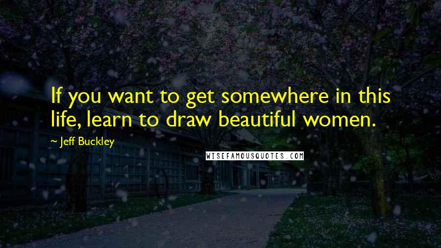 Jeff Buckley Quotes: If you want to get somewhere in this life, learn to draw beautiful women.