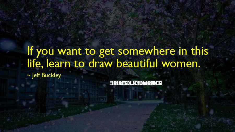 Jeff Buckley Quotes: If you want to get somewhere in this life, learn to draw beautiful women.