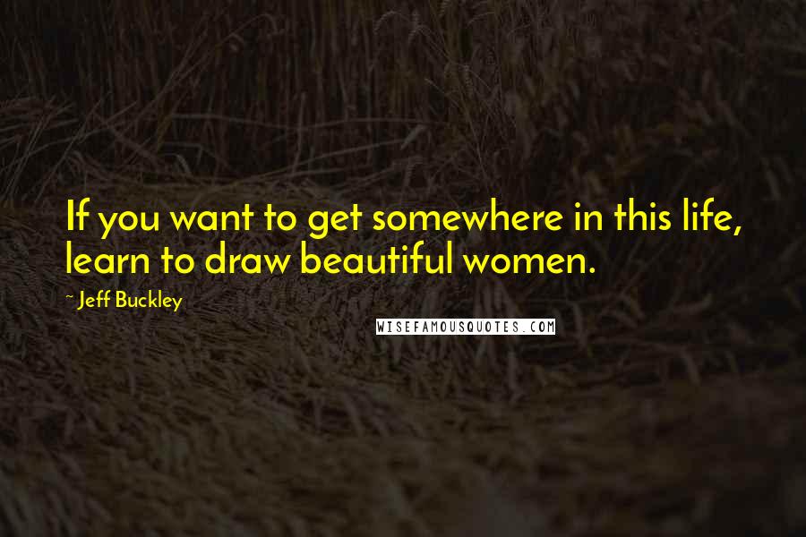 Jeff Buckley Quotes: If you want to get somewhere in this life, learn to draw beautiful women.