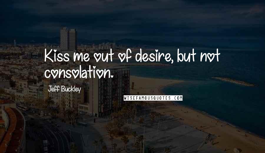 Jeff Buckley Quotes: Kiss me out of desire, but not consolation.